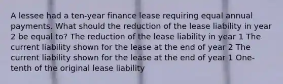 A lessee had a ten-year finance lease requiring equal annual payments. What should the reduction of the lease liability in year 2 be equal to? The reduction of the lease liability in year 1 The current liability shown for the lease at the end of year 2 The current liability shown for the lease at the end of year 1 One-tenth of the original lease liability