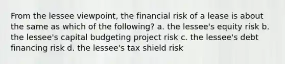 From the lessee viewpoint, the financial risk of a lease is about the same as which of the following? a. the lessee's equity risk b. the lessee's capital budgeting project risk c. the lessee's debt financing risk d. the lessee's tax shield risk