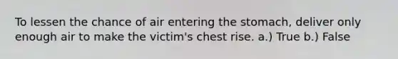 To lessen the chance of air entering the stomach, deliver only enough air to make the victim's chest rise. a.) True b.) False