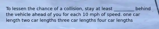 To lessen the chance of a collision, stay at least _________ behind the vehicle ahead of you for each 10 mph of speed. one car length two car lengths three car lengths four car lengths