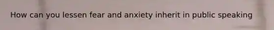 How can you lessen fear and anxiety inherit in public speaking