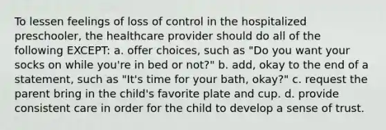 To lessen feelings of loss of control in the hospitalized preschooler, the healthcare provider should do all of the following EXCEPT: a. offer choices, such as "Do you want your socks on while you're in bed or not?" b. add, okay to the end of a statement, such as "It's time for your bath, okay?" c. request the parent bring in the child's favorite plate and cup. d. provide consistent care in order for the child to develop a sense of trust.