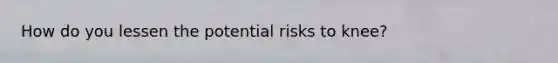 How do you lessen the potential risks to knee?