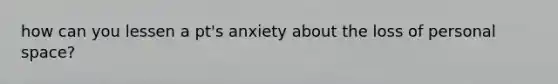 how can you lessen a pt's anxiety about the loss of personal space?