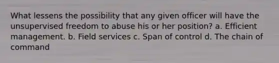 What lessens the possibility that any given officer will have the unsupervised freedom to abuse his or her position? a. Efficient management. b. Field services c. Span of control d. The chain of command