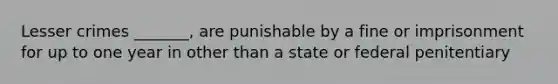 Lesser crimes _______, are punishable by a fine or imprisonment for up to one year in other than a state or federal penitentiary