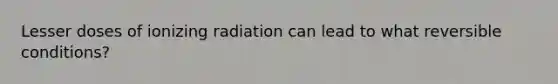 Lesser doses of ionizing radiation can lead to what reversible conditions?