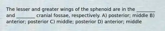 The lesser and greater wings of the sphenoid are in the ________ and ________ cranial fossae, respectively. A) posterior; middle B) anterior; posterior C) middle; posterior D) anterior; middle