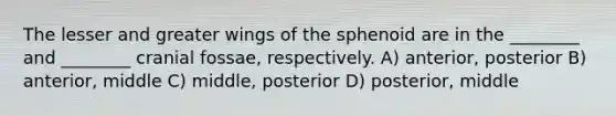 The lesser and greater wings of the sphenoid are in the ________ and ________ cranial fossae, respectively. A) anterior, posterior B) anterior, middle C) middle, posterior D) posterior, middle