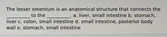 The lesser omentum is an anatomical structure that connects the __________ to the __________. a. liver, small intestine b. stomach, liver c. colon, small intestine d. small intestine, posterior body wall e. stomach, small intestine