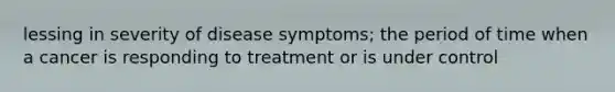 lessing in severity of disease symptoms; the period of time when a cancer is responding to treatment or is under control