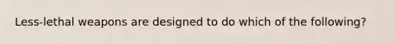 Less-lethal weapons are designed to do which of the following?