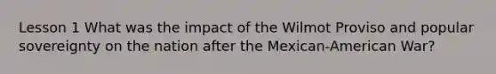 Lesson 1 What was the impact of the Wilmot Proviso and popular sovereignty on the nation after the Mexican-American War?