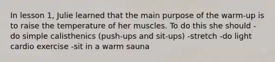 In lesson 1, Julie learned that the main purpose of the warm-up is to raise the temperature of her muscles. To do this she should -do simple calisthenics (push-ups and sit-ups) -stretch -do light cardio exercise -sit in a warm sauna