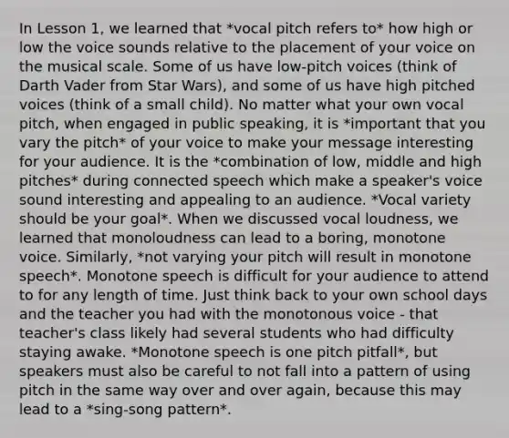 In Lesson 1, we learned that *vocal pitch refers to* how high or low the voice sounds relative to the placement of your voice on the musical scale. Some of us have low-pitch voices (think of Darth Vader from Star Wars), and some of us have high pitched voices (think of a small child). No matter what your own vocal pitch, when engaged in public speaking, it is *important that you vary the pitch* of your voice to make your message interesting for your audience. It is the *combination of low, middle and high pitches* during connected speech which make a speaker's voice sound interesting and appealing to an audience. *Vocal variety should be your goal*. When we discussed vocal loudness, we learned that monoloudness can lead to a boring, monotone voice. Similarly, *not varying your pitch will result in monotone speech*. Monotone speech is difficult for your audience to attend to for any length of time. Just think back to your own school days and the teacher you had with the monotonous voice - that teacher's class likely had several students who had difficulty staying awake. *Monotone speech is one pitch pitfall*, but speakers must also be careful to not fall into a pattern of using pitch in the same way over and over again, because this may lead to a *sing-song pattern*.