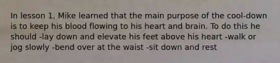 In lesson 1, Mike learned that the main purpose of the cool-down is to keep his blood flowing to his heart and brain. To do this he should -lay down and elevate his feet above his heart -walk or jog slowly -bend over at the waist -sit down and rest