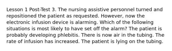 Lesson 1 Post-Test 3. The nursing assistive personnel turned and repositioned the patient as requested. However, now the electronic infusion device is alarming. Which of the following situations is most likely to have set off the alarm? The patient is probably developing phlebitis. There is now air in the tubing. The rate of infusion has increased. The patient is lying on the tubing.