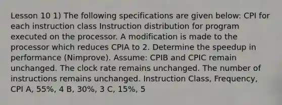 Lesson 10 1) The following specifications are given below: CPI for each instruction class Instruction distribution for program executed on the processor. A modification is made to the processor which reduces CPIA to 2. Determine the speedup in performance (Nimprove). Assume: CPIB and CPIC remain unchanged. The clock rate remains unchanged. The number of instructions remains unchanged. Instruction Class, Frequency, CPI A, 55%, 4 B, 30%, 3 C, 15%, 5