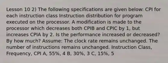 Lesson 10 2) The following specifications are given below: CPI for each instruction class Instruction distribution for program executed on the processor. A modification is made to the processor which decreases both CPIB and CPIC by 1, but increases CPIA by 2. Is the performance increased or decreased? By how much? Assume: The clock rate remains unchanged. The number of instructions remains unchanged. Instruction Class, Frequency, CPI A, 55%, 4 B, 30%, 3 C, 15%, 5