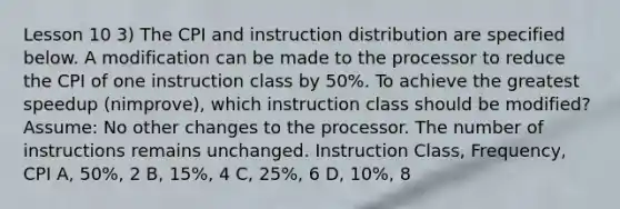 Lesson 10 3) The CPI and instruction distribution are specified below. A modification can be made to the processor to reduce the CPI of one instruction class by 50%. To achieve the greatest speedup (nimprove), which instruction class should be modified? Assume: No other changes to the processor. The number of instructions remains unchanged. Instruction Class, Frequency, CPI A, 50%, 2 B, 15%, 4 C, 25%, 6 D, 10%, 8