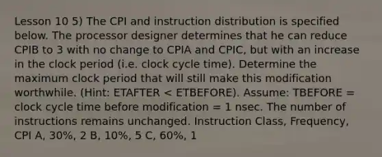 Lesson 10 5) The CPI and instruction distribution is specified below. The processor designer determines that he can reduce CPIB to 3 with no change to CPIA and CPIC, but with an increase in the clock period (i.e. clock cycle time). Determine the maximum clock period that will still make this modification worthwhile. (Hint: ETAFTER < ETBEFORE). Assume: TBEFORE = clock cycle time before modification = 1 nsec. The number of instructions remains unchanged. Instruction Class, Frequency, CPI A, 30%, 2 B, 10%, 5 C, 60%, 1