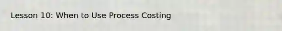 Lesson 10: When to Use Process Costing