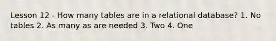 Lesson 12 - How many tables are in a relational database? 1. No tables 2. As many as are needed 3. Two 4. One