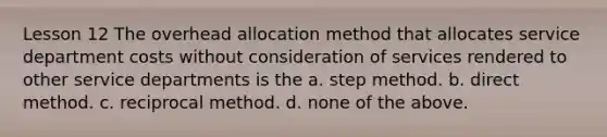 Lesson 12 The overhead allocation method that allocates service department costs without consideration of services rendered to other service departments is the a. step method. b. direct method. c. reciprocal method. d. none of the above.