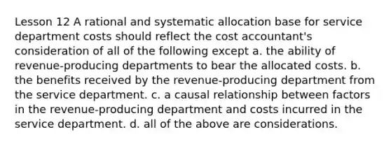 Lesson 12 A rational and systematic allocation base for service department costs should reflect the cost accountant's consideration of all of the following except a. the ability of revenue-producing departments to bear the allocated costs. b. the benefits received by the revenue-producing department from the service department. c. a causal relationship between factors in the revenue-producing department and costs incurred in the service department. d. all of the above are considerations.