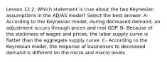 Lesson 12.2: Which statement is true about the two Keynesian assumptions in the AD/AS model? Select the best answer. A- According to the Keynesian model, during decreased demand, an adjustment occurs through prices and real GDP. B- Because of the stickiness of wages and prices, the labor supply curve is flatter than the aggregate supply curve. C- According to the Keynesian model, the response of businesses to decreased demand is different on the micro and macro levels.