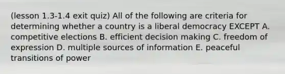 (lesson 1.3-1.4 exit quiz) All of the following are criteria for determining whether a country is a liberal democracy EXCEPT A. competitive elections B. efficient decision making C. freedom of expression D. multiple sources of information E. peaceful transitions of power