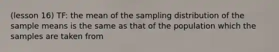 (lesson 16) TF: the mean of the sampling distribution of the sample means is the same as that of the population which the samples are taken from