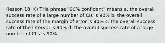 (lesson 18: K) THe phrase "90% confident" means a. the overall success rate of a large number of CIs is 90% b. the overall success rate of the margin of error is 90% c. the overall success rate of the interval is 90% d. the overall success rate of a large number of CLs is 90%