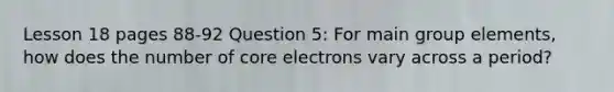 Lesson 18 pages 88-92 Question 5: For main group elements, how does the number of core electrons vary across a period?