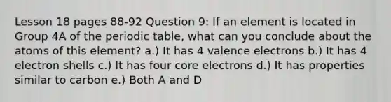 Lesson 18 pages 88-92 Question 9: If an element is located in Group 4A of the periodic table, what can you conclude about the atoms of this element? a.) It has 4 valence electrons b.) It has 4 electron shells c.) It has four core electrons d.) It has properties similar to carbon e.) Both A and D