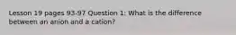 Lesson 19 pages 93-97 Question 1: What is the difference between an anion and a cation?