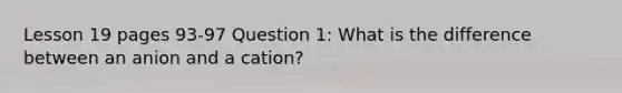 Lesson 19 pages 93-97 Question 1: What is the difference between an anion and a cation?