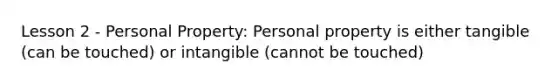 Lesson 2 - Personal Property: Personal property is either tangible (can be touched) or intangible (cannot be touched)