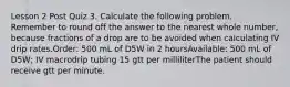 Lesson 2 Post Quiz 3. Calculate the following problem. Remember to round off the answer to the nearest whole number, because fractions of a drop are to be avoided when calculating IV drip rates.Order: 500 mL of D5W in 2 hoursAvailable: 500 mL of D5W; IV macrodrip tubing 15 gtt per milliliterThe patient should receive gtt per minute.