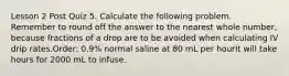 Lesson 2 Post Quiz 5. Calculate the following problem. Remember to round off the answer to the nearest whole number, because fractions of a drop are to be avoided when calculating IV drip rates.Order: 0.9% normal saline at 80 mL per hourIt will take hours for 2000 mL to infuse.