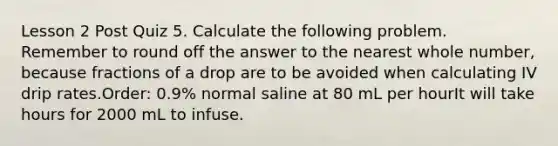 Lesson 2 Post Quiz 5. Calculate the following problem. Remember to round off the answer to the nearest whole number, because fractions of a drop are to be avoided when calculating IV drip rates.Order: 0.9% normal saline at 80 mL per hourIt will take hours for 2000 mL to infuse.