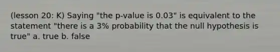 (lesson 20: K) Saying "the p-value is 0.03" is equivalent to the statement "there is a 3% probability that the null hypothesis is true" a. true b. false