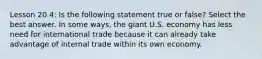 Lesson 20.4: Is the following statement true or false? Select the best answer. In some ways, the giant U.S. economy has less need for international trade because it can already take advantage of internal trade within its own economy.