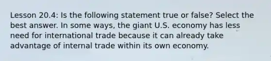 Lesson 20.4: Is the following statement true or false? Select the best answer. In some ways, the giant U.S. economy has less need for international trade because it can already take advantage of internal trade within its own economy.