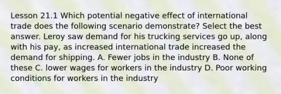 Lesson 21.1 Which potential negative effect of international trade does the following scenario demonstrate? Select the best answer. Leroy saw demand for his trucking services go up, along with his pay, as increased international trade increased the demand for shipping. A. Fewer jobs in the industry B. None of these C. lower wages for workers in the industry D. Poor working conditions for workers in the industry