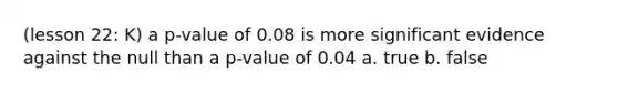 (lesson 22: K) a p-value of 0.08 is more significant evidence against the null than a p-value of 0.04 a. true b. false