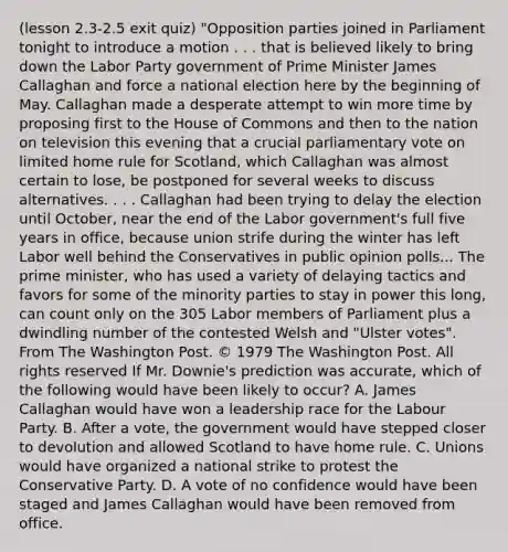 (lesson 2.3-2.5 exit quiz) "Opposition parties joined in Parliament tonight to introduce a motion . . . that is believed likely to bring down the Labor Party government of Prime Minister James Callaghan and force a national election here by the beginning of May. Callaghan made a desperate attempt to win more time by proposing first to the House of Commons and then to the nation on television this evening that a crucial parliamentary vote on limited home rule for Scotland, which Callaghan was almost certain to lose, be postponed for several weeks to discuss alternatives. . . . Callaghan had been trying to delay the election until October, near the end of the Labor government's full five years in office, because union strife during the winter has left Labor well behind the Conservatives in public opinion polls... The prime minister, who has used a variety of delaying tactics and favors for some of the minority parties to stay in power this long, can count only on the 305 Labor members of Parliament plus a dwindling number of the contested Welsh and "Ulster votes". From The Washington Post. © 1979 The Washington Post. All rights reserved If Mr. Downie's prediction was accurate, which of the following would have been likely to occur? A. James Callaghan would have won a leadership race for the Labour Party. B. After a vote, the government would have stepped closer to devolution and allowed Scotland to have home rule. C. Unions would have organized a national strike to protest the Conservative Party. D. A vote of no confidence would have been staged and James Callaghan would have been removed from office.