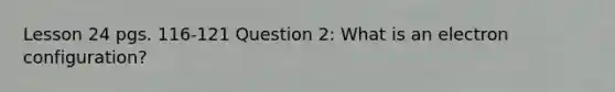 Lesson 24 pgs. 116-121 Question 2: What is an electron configuration?