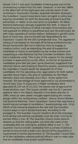 (lesson 2.6-2.7 exit quiz) Candidate screening was part of the revolutionary system from the start. However, in the late 1980s, in the aftermath of the eight-year war and the death of the revolution's charismatic founder, Ayatollah Ruhollah Khomeini, the Guardians' Council assumed a more stringent scrutiny over aspiring candidates for both the Assembly of Experts and the parliament, or Majlis. In his two terms as president, Ali Akbar Hashemi Rafsanjani strongly supported this shift, in hopes of diminishing the influence of leftist members of parliament who had opposed his efforts to spearhead post-war reconstruction. As with many episodes of Iranian politics, Rafsanjani's gambit came back to haunt him, and he himself was disqualified by the Guardians' Council for the 2013 presidential race. The aggressive vetting of candidates on the basis of factional preferences has forced movements like Iran's reformist front to engage in creative tactics, such as expanding the pool of prospective candidates in hopes of overwhelming the review process and supporting a cross-factional list that includes candidates from Iran's moderate camp. This is one of the reasons for the steady increase in applicants to run for office. As the list of registered candidates grew late last year, some observers suggested that reformist forces were hoping to flood the system, assuming that the Guardians' Council would not disqualify all of their candidates. For the upcoming vote, applications for both ballots reached record highs—the pool of candidates for the Majlis elections more than doubled since 2012. At the same time, however, the percentage of those approved to run plummeted to record lows. Only 51.4 percent of Majlis candidates were approved (6,229 out of 12,123), the lowest rate of approval for these elections ever. The closest parallel was the 51.7 percent approval rate in the Islamic Republic's first Majlis election in 1980, when an open power struggle raged among the various groups within the revolutionary coalition. Source: Emma Borden and Suzanne Maloney, "Iran's Guardians' Council has approved a record-low percentage of candidates." www.brookings.edu, 2016. Which of the following expresses the role that the Guardian Council plays in Iran's electoral process, according to the passage? A. The Guardian Council monitors all of the campaign fund-raising that political candidates must do when running for elected office in Iran. B. The Guardian Council holds political debates so that the voting public can hear the views of the candidates that are running for political office in Iran. C. The Guardian Council recruits candidates from a variety of political parties to ensure that a wide cross section of the population is represented in Iranian government. D. The Guardian Council vets all of the candidates seeking political office in Iran to make sure that all candidates have proper qualifications.