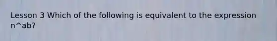 Lesson 3 Which of the following is equivalent to the expression n^ab?